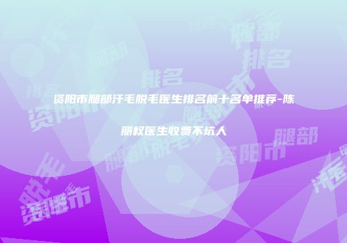 资阳市腿部汗毛脱毛医生排名前十名单推荐-陈丽权医生收费不坑人