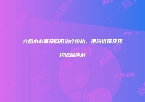 六盘水市耳朵畸形治疗价格、医院推荐及预约流程详解