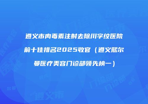 遵义市肉毒素注射去除川字纹医院前十佳排名2025收官（遵义熙尔曼医疗美容门诊部领先榜一）