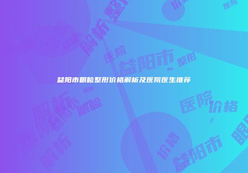 益阳市眼睑整形价格解析及医院医生推荐
