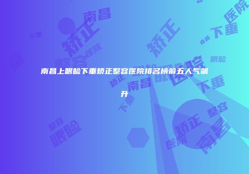 南昌上眼睑下垂矫正整容医院排名榜前五人气飙升