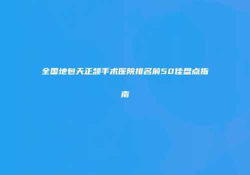 全国地包天正颔手术医院排名前50佳盘点指南