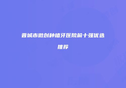 晋城市微创种植牙医院前十强优选推荐