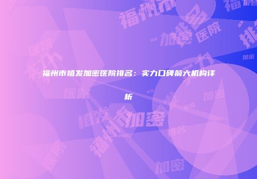 福州市植发加密医院排名：实力口碑前六机构详析