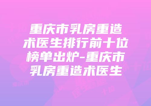 重庆市乳房重造术医生排行前十位榜单出炉-重庆市乳房重造术医生