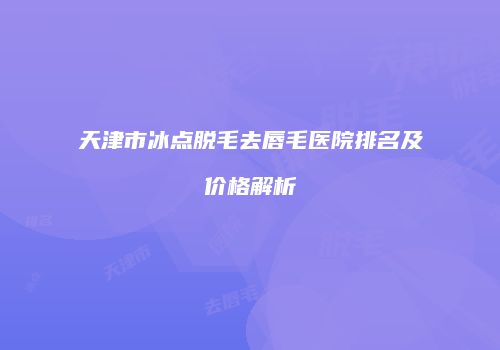 天津市冰点脱毛去唇毛医院排名及价格解析