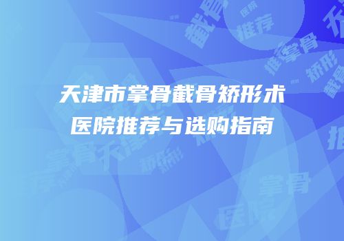天津市掌骨截骨矫形术医院推荐与选购指南