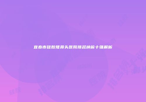宜春市硅胶隆鼻头医院排名榜前十强解析