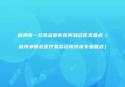 杭州市一只耳朵整形医院知名医美盘点（杭州卓俪荟医疗美容诊所技术专业盘点）