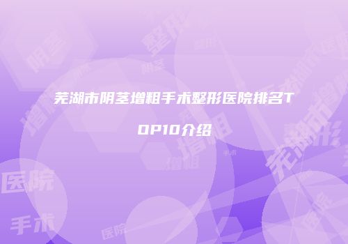 芜湖市阴茎增粗手术整形医院排名TOP10介绍