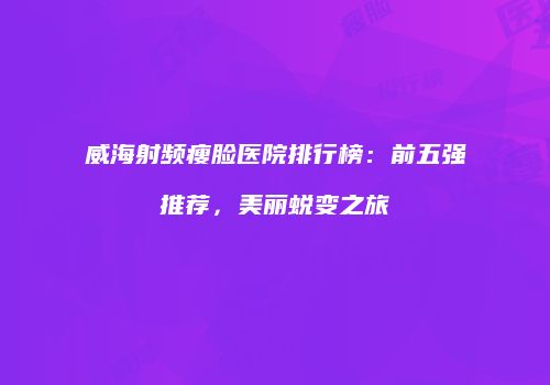 威海射频瘦脸医院排行榜：前五强推荐，美丽蜕变之旅