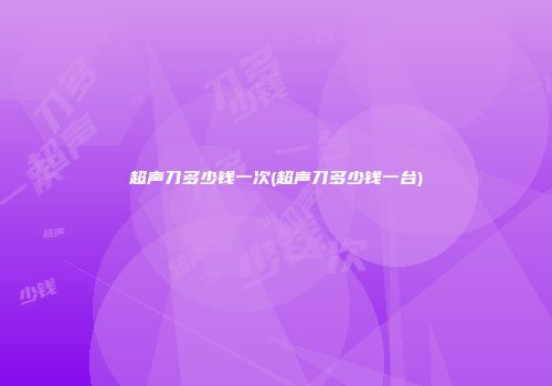 超声刀多少钱一次(超声刀多少钱一台)