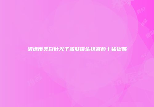 清远市美白针光子嫩肤医生排名前十强揭晓