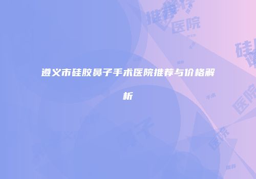 遵义市硅胶鼻子手术医院推荐与价格解析