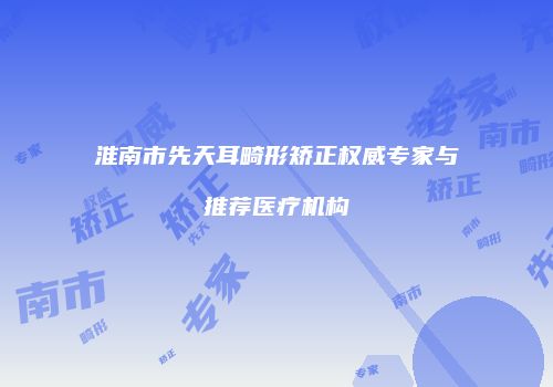 淮南市先天耳畸形矫正权威专家与推荐医疗机构
