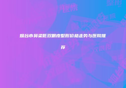 烟台市鼻梁低双眼皮整形价格走势与医院推荐