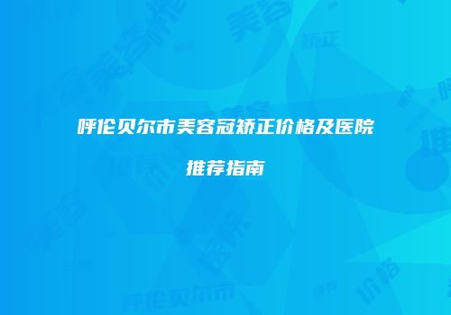 呼伦贝尔市美容冠矫正价格及医院推荐指南