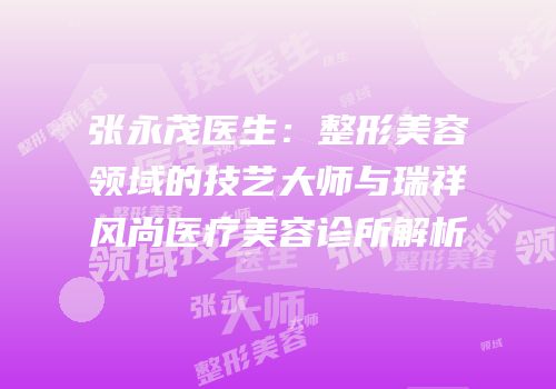 张永茂医生：整形美容领域的技艺大师与瑞祥风尚医疗美容诊所解析