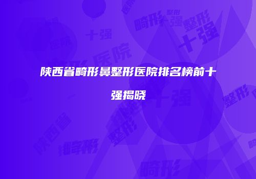 陕西省畸形鼻整形医院排名榜前十强揭晓