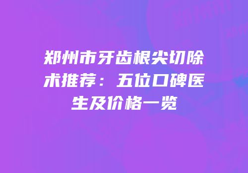 郑州市牙齿根尖切除术推荐：五位口碑医生及价格一览