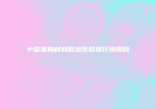 中国隆胸材料取出医院排行榜揭晓