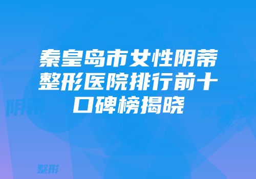秦皇岛市女性阴蒂整形医院排行前十口碑榜揭晓