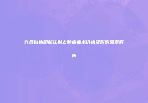 许昌自体脂肪注射去除痘疤术价格及影响因素解析