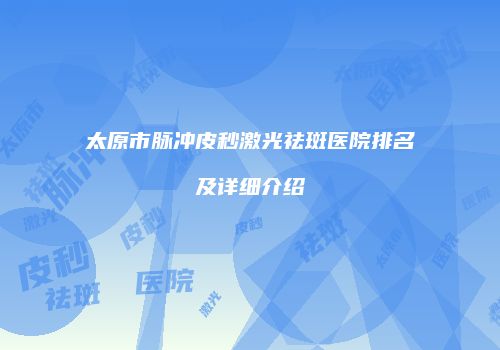 太原市脉冲皮秒激光祛斑医院排名及详细介绍
