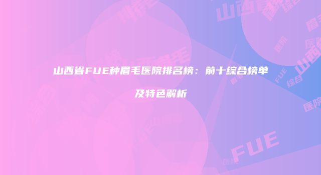 山西省FUE种眉毛医院排名榜：前十综合榜单及特色解析