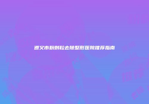 遵义市粉刺粒去除整形医院推荐指南