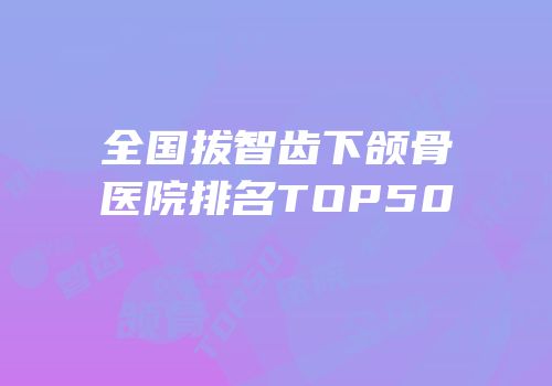 全国拔智齿下颌骨医院排名TOP50