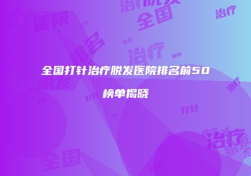 全国打针治疗脱发医院排名前50榜单揭晓