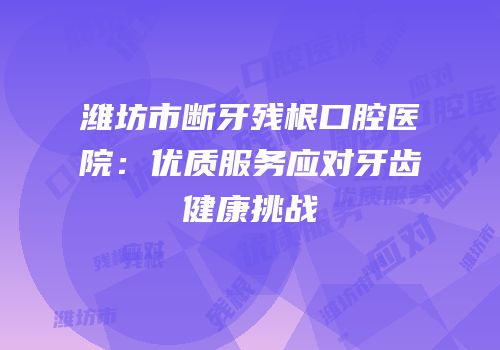 潍坊市断牙残根口腔医院：优质服务应对牙齿健康挑战