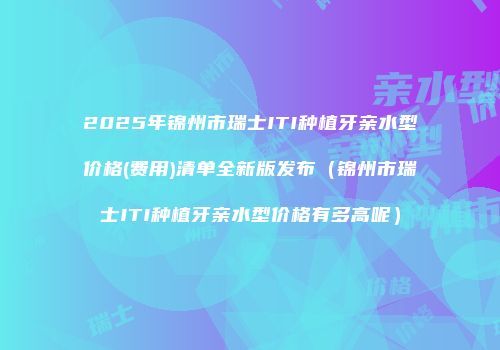 2025年锦州市瑞士ITI种植牙亲水型价格(费用)清单全新版发布（锦州市瑞士ITI种植牙亲水型价格有多高呢）