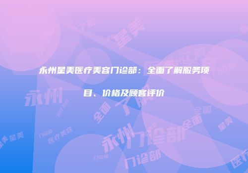 永州星美医疗美容门诊部：全面了解服务项目、价格及顾客评价
