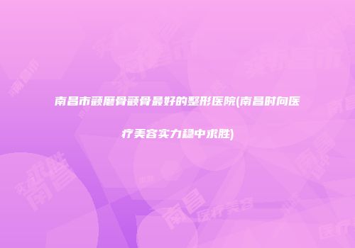 南昌市颧磨骨颧骨最好的整形医院(南昌时向医疗美容实力稳中求胜)