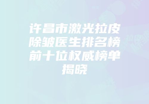 许昌市激光拉皮除皱医生排名榜前十位权威榜单揭晓