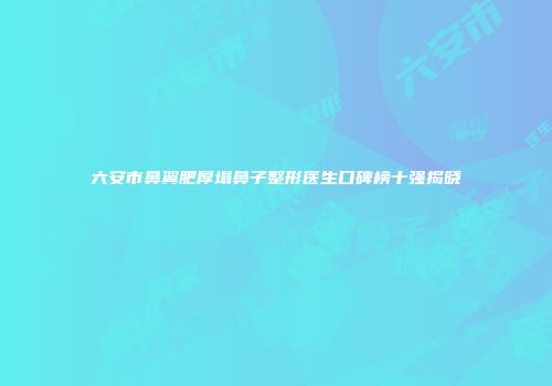 六安市鼻翼肥厚塌鼻子整形医生口碑榜十强揭晓