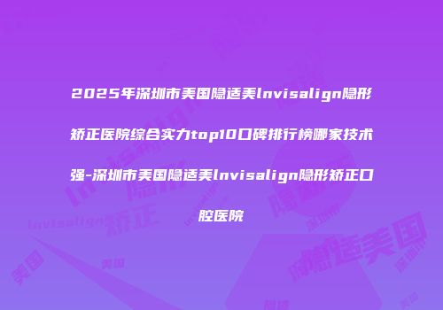 2025年深圳市美国隐适美lnvisalign隐形矫正医院综合实力top10口碑排行榜哪家技术强-深圳市美国隐适美lnvisalign隐形矫正口腔医院