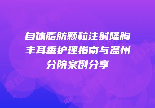 自体脂肪颗粒注射隆胸丰耳垂护理指南与温州分院案例分享