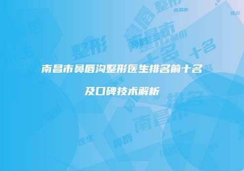 南昌市鼻唇沟整形医生排名前十名及口碑技术解析