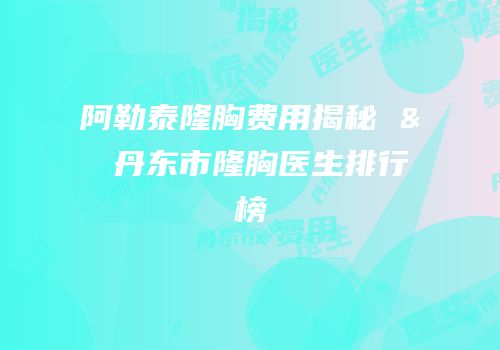 阿勒泰隆胸费用揭秘 & 丹东市隆胸医生排行榜