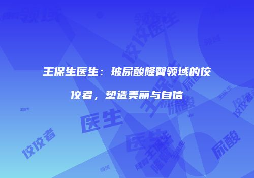 王保生医生：玻尿酸隆臀领域的佼佼者，塑造美丽与自信
