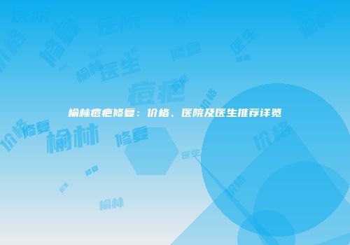 榆林痘疤修复：价格、医院及医生推荐详览