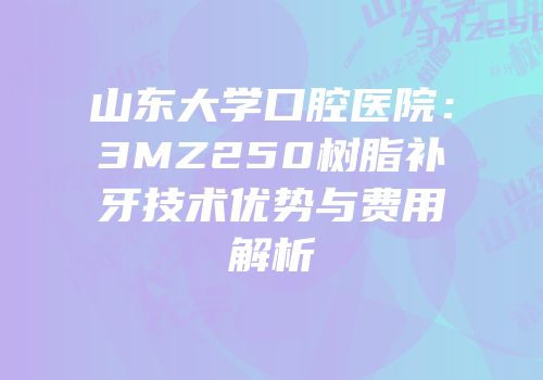 山东大学口腔医院：3MZ250树脂补牙技术优势与费用解析