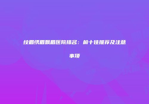 纹眉绣眉飘眉医院排名：前十佳推荐及注意事项