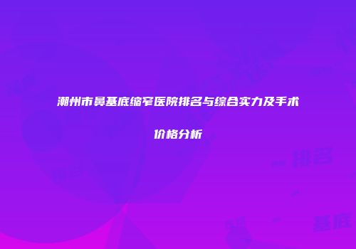 潮州市鼻基底缩窄医院排名与综合实力及手术价格分析