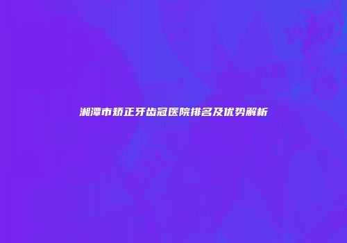 湘潭市矫正牙齿冠医院排名及优势解析