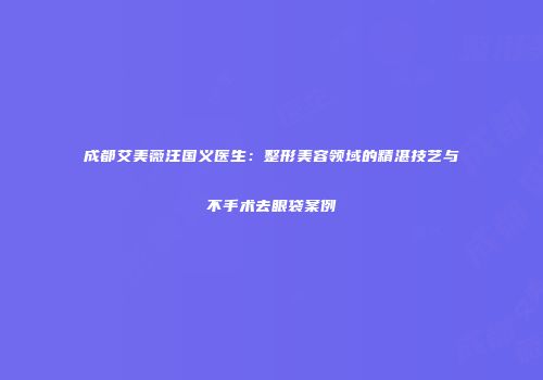 成都艾美薇汪国义医生：整形美容领域的精湛技艺与不手术去眼袋案例
