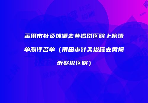 莆田市针灸拔罐去黄褐斑医院上榜清单测评名单（莆田市针灸拔罐去黄褐斑整形医院）